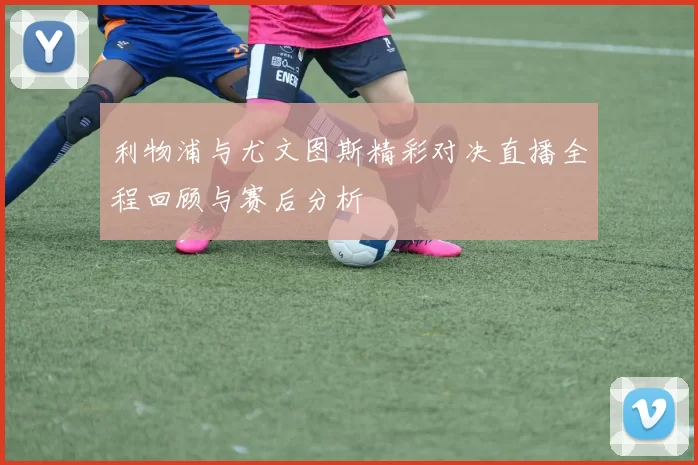 利物浦与尤文图斯精彩对决直播全程回顾与赛后分析