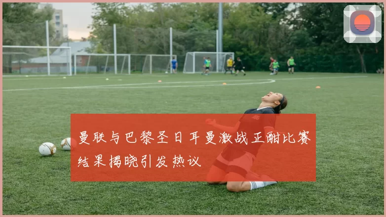 曼联与巴黎圣日耳曼激战正酣比赛结果揭晓引发热议