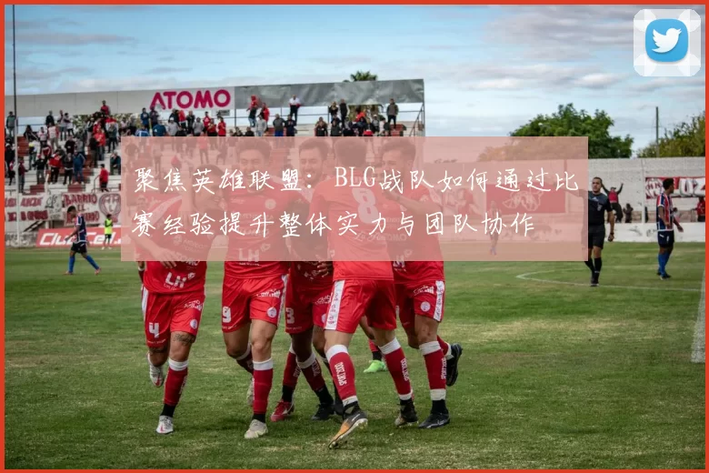 聚焦英雄联盟：BLG战队如何通过比赛经验提升整体实力与团队协作