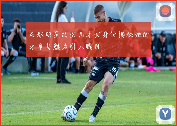 足球明星的女儿才女身份揭秘她的才华与魅力引人瞩目