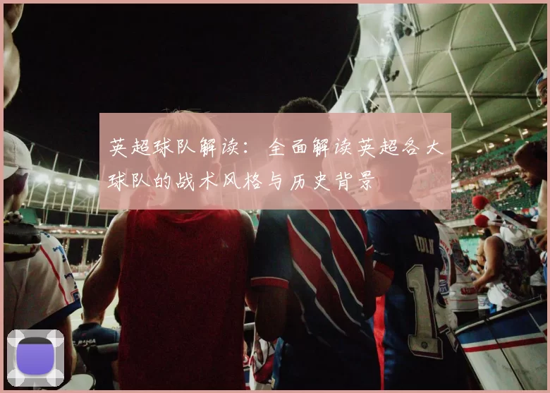英超球队解读：全面解读英超各大球队的战术风格与历史背景