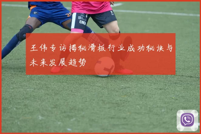 王伟专访揭秘滑板行业成功秘诀与未来发展趋势
