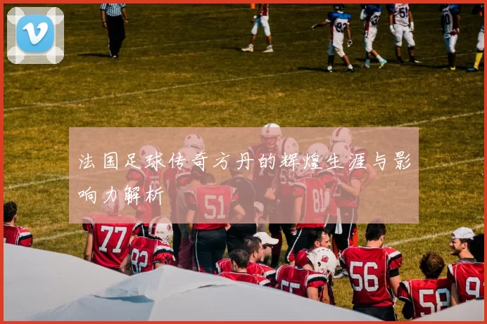 法国足球传奇方丹的辉煌生涯与影响力解析