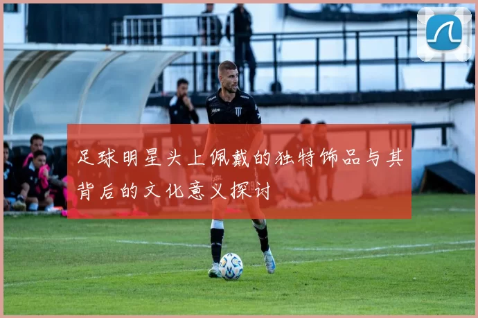 足球明星头上佩戴的独特饰品与其背后的文化意义探讨