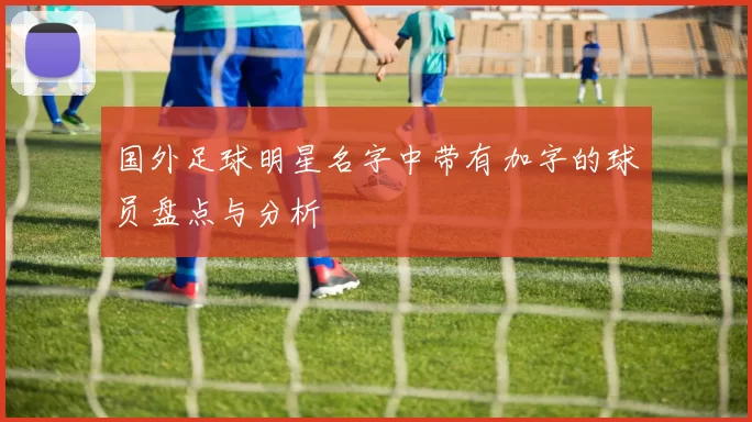 国外足球明星名字中带有加字的球员盘点与分析
