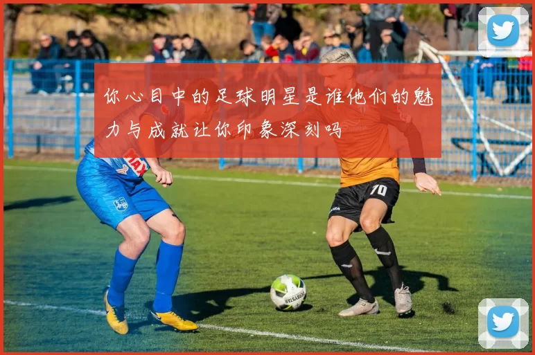 你心目中的足球明星是谁他们的魅力与成就让你印象深刻吗