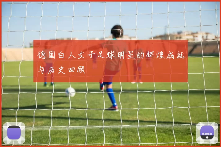 德国白人女子足球明星的辉煌成就与历史回顾