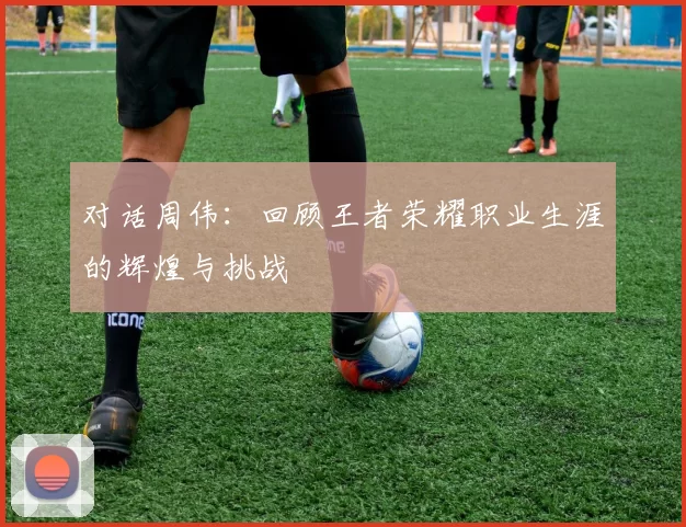 对话周伟：回顾王者荣耀职业生涯的辉煌与挑战