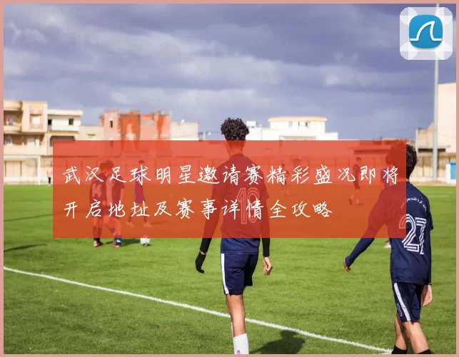 武汉足球明星邀请赛精彩盛况即将开启地址及赛事详情全攻略