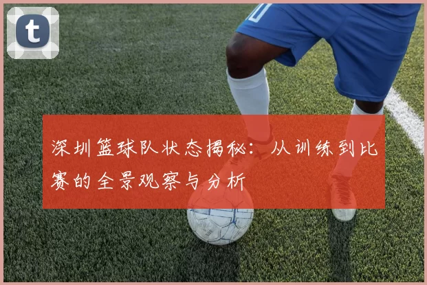 深圳篮球队状态揭秘：从训练到比赛的全景观察与分析