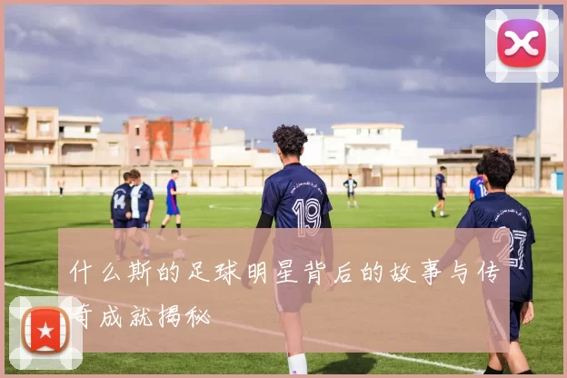 什么斯的足球明星背后的故事与传奇成就揭秘