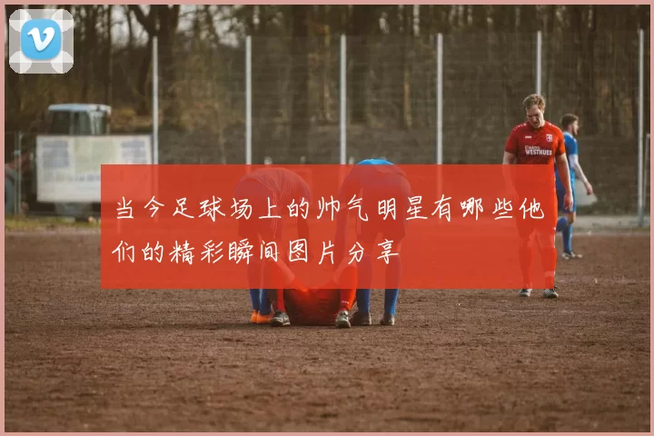 当今足球场上的帅气明星有哪些他们的精彩瞬间图片分享