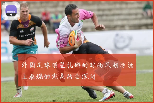 外国足球明星扎辫的时尚风潮与场上表现的完美结合探讨