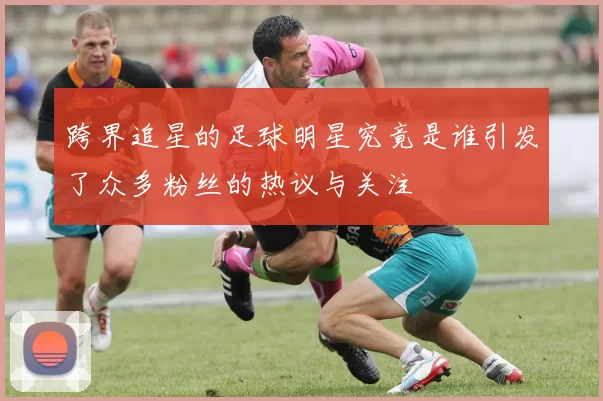 跨界追星的足球明星究竟是谁引发了众多粉丝的热议与关注
