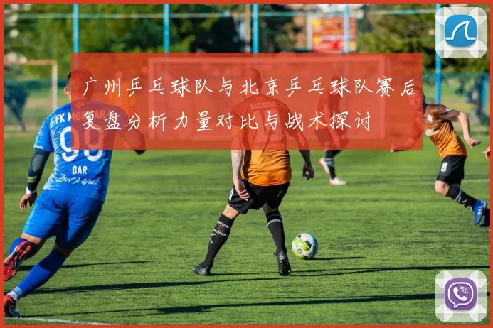 广州乒乓球队与北京乒乓球队赛后复盘分析力量对比与战术探讨
