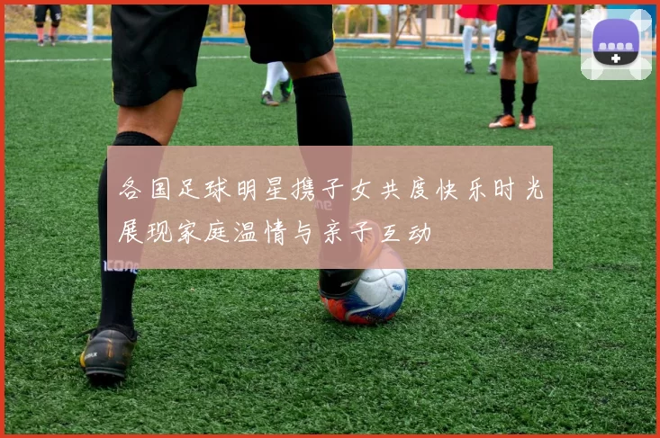 各国足球明星携子女共度快乐时光展现家庭温情与亲子互动