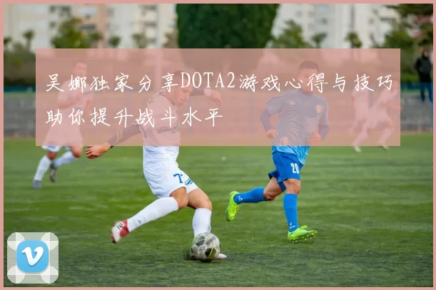 吴娜独家分享DOTA2游戏心得与技巧助你提升战斗水平