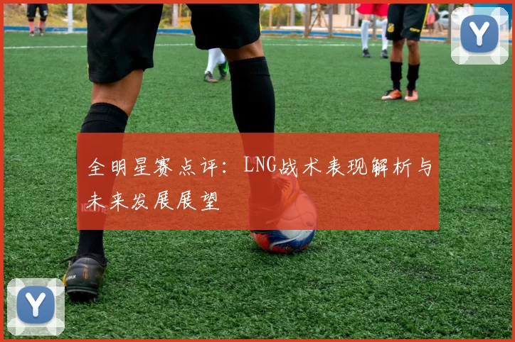 全明星赛点评：LNG战术表现解析与未来发展展望