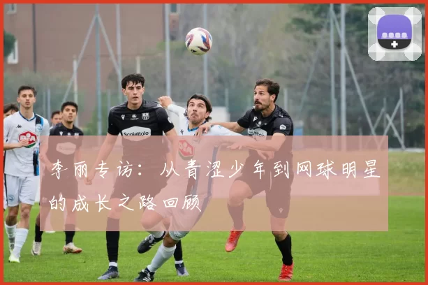 李丽专访：从青涩少年到网球明星的成长之路回顾