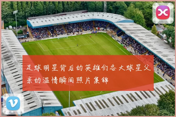 足球明星背后的英雄们各大球星父亲的温情瞬间照片集锦