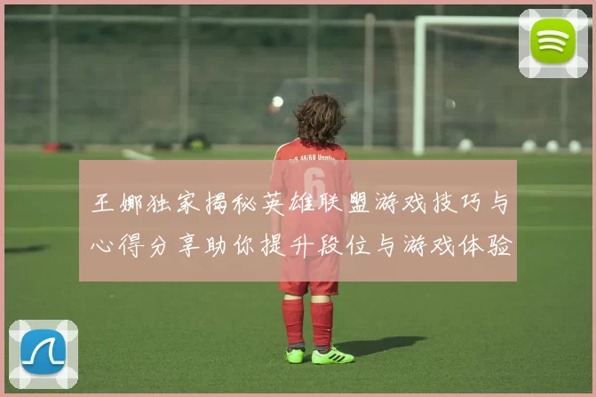 王娜独家揭秘英雄联盟游戏技巧与心得分享助你提升段位与游戏体验