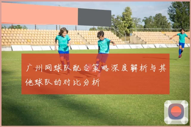 广州网球队配合策略深度解析与其他球队的对比分析
