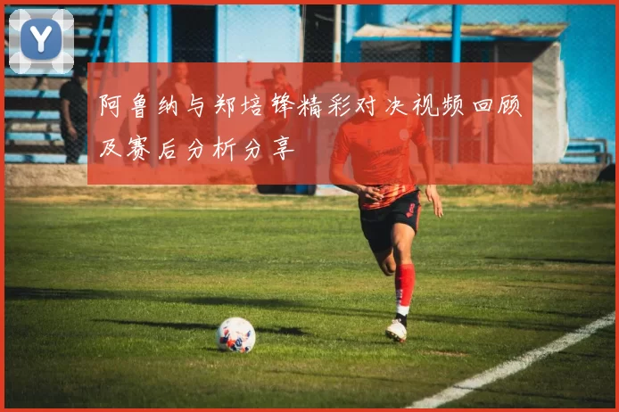阿鲁纳与郑培锋精彩对决视频回顾及赛后分析分享