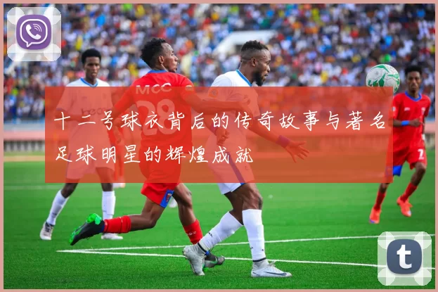 十二号球衣背后的传奇故事与著名足球明星的辉煌成就