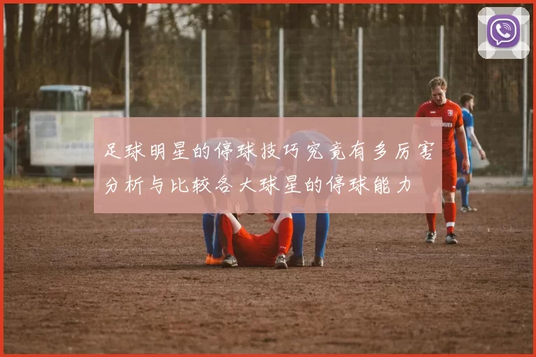 足球明星的停球技巧究竟有多厉害分析与比较各大球星的停球能力