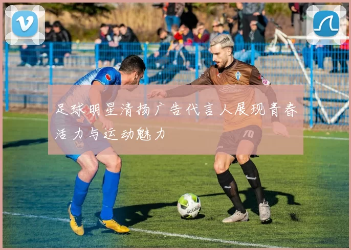 足球明星清扬广告代言人展现青春活力与运动魅力